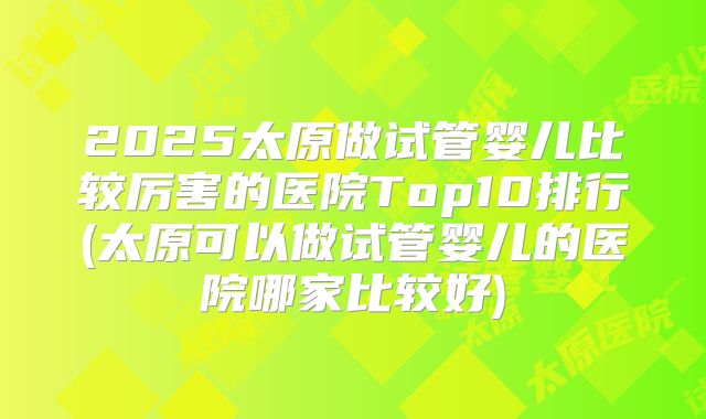 2025太原做试管婴儿比较厉害的医院Top10排行(太原可以做试管婴儿的医院哪家比较好)