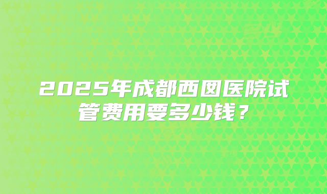 2025年成都西囡医院试管费用要多少钱？
