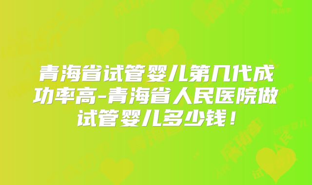 青海省试管婴儿第几代成功率高-青海省人民医院做试管婴儿多少钱！