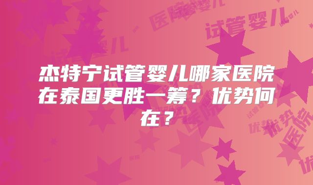 杰特宁试管婴儿哪家医院在泰国更胜一筹？优势何在？