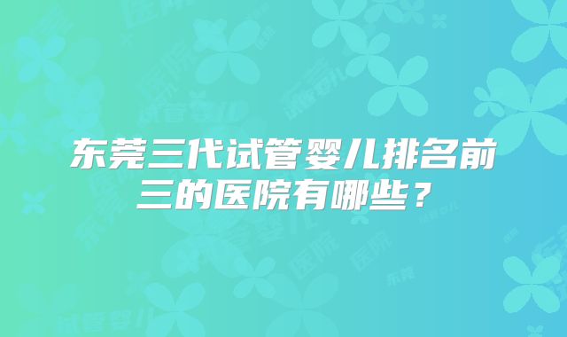 东莞三代试管婴儿排名前三的医院有哪些？