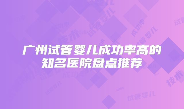 广州试管婴儿成功率高的知名医院盘点推荐