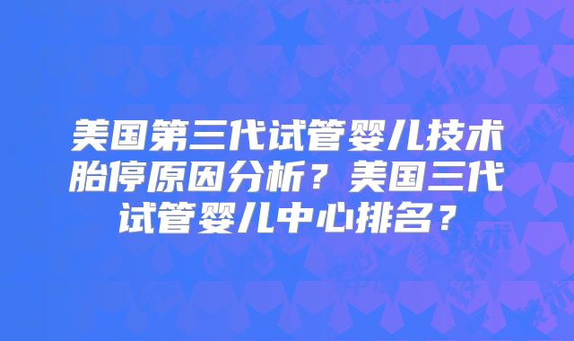 美国第三代试管婴儿技术胎停原因分析？美国三代试管婴儿中心排名？