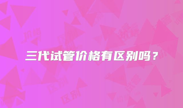 三代试管价格有区别吗？