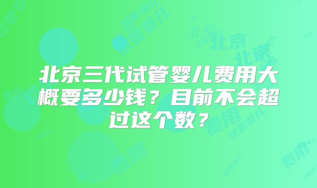 北京三代试管婴儿费用大概要多少钱?目前不会超过这个数?