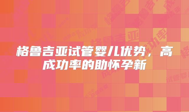 格鲁吉亚试管婴儿优势,高成功率的助怀孕新