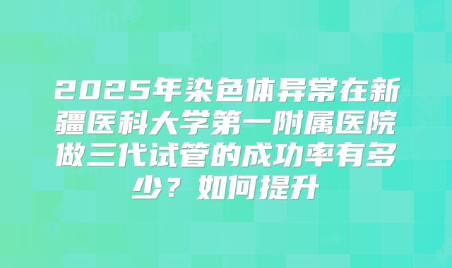 2025年染色体异常在新疆医科大学第一附属医院做三代试管的成功率有多少?如何提升