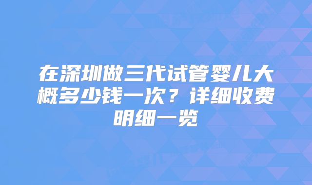 在深圳做三代试管婴儿大概多少钱一次？详细收费明细一览
