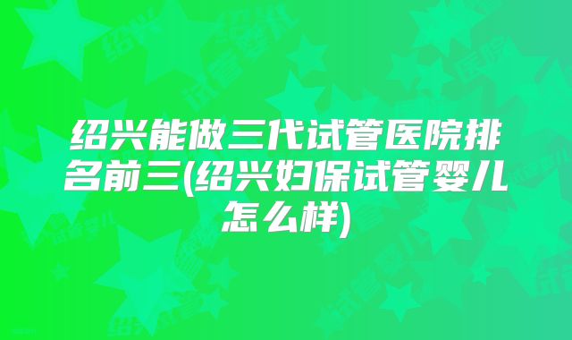 绍兴能做三代试管医院排名前三(绍兴妇保试管婴儿怎么样)