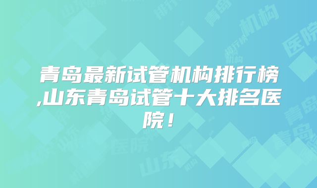青岛最新试管机构排行榜,山东青岛试管十大排名医院！