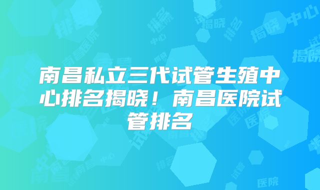 南昌私立三代试管生殖中心排名揭晓！南昌医院试管排名
