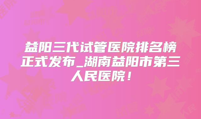益阳三代试管医院排名榜正式发布_湖南益阳市第三人民医院!