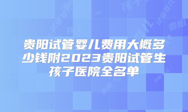 贵阳试管婴儿费用大概多少钱附2023贵阳试管生孩子医院全名单