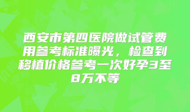 西安市第四医院做试管费用参考标准曝光，检查到移植价格参考一次好孕3至8万不等