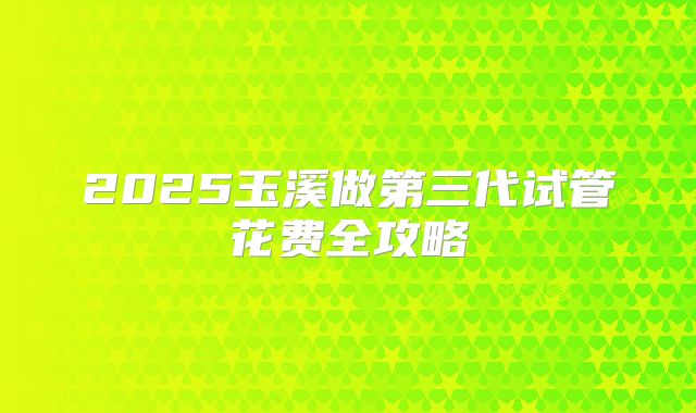 2025玉溪做第三代试管花费全攻略