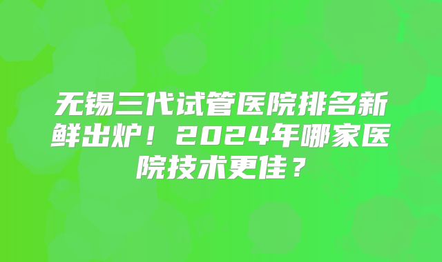 无锡三代试管医院排名新鲜出炉！2024年哪家医院技术更佳？