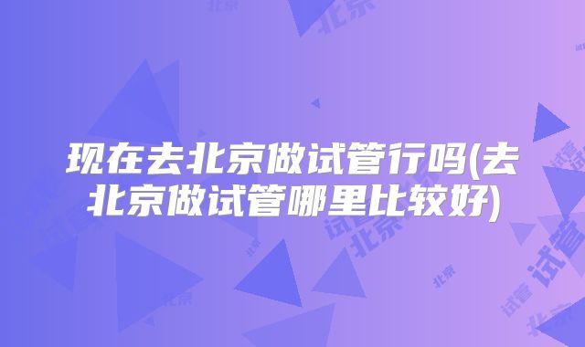 现在去北京做试管行吗(去北京做试管哪里比较好)