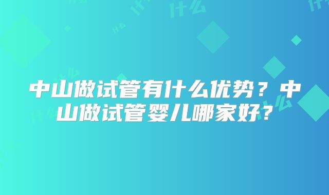 中山做试管有什么优势？中山做试管婴儿哪家好？