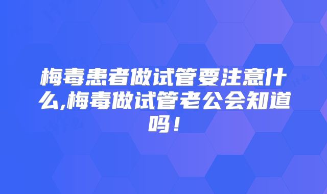 梅毒患者做试管要注意什么,梅毒做试管老公会知道吗！