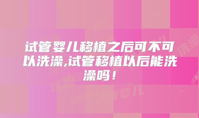 试管婴儿移植之后可不可以洗澡,试管移植以后能洗澡吗!