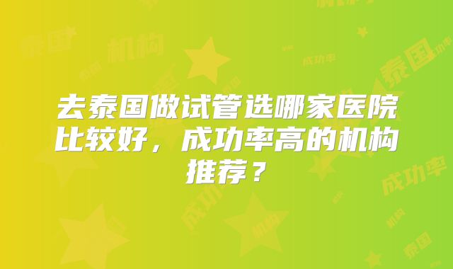 去泰国做试管选哪家医院比较好,成功率高的机构推荐?