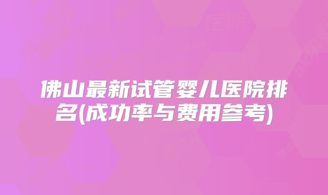 佛山最新试管婴儿医院排名(成功率与费用参考)