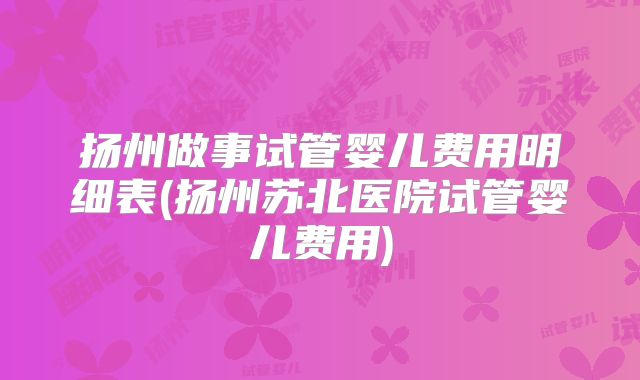 扬州做事试管婴儿费用明细表(扬州苏北医院试管婴儿费用)