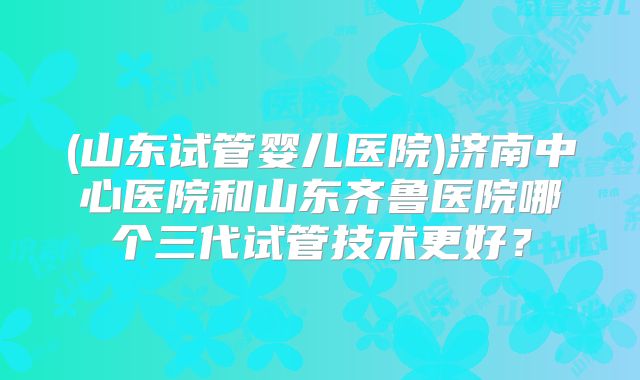 (山东试管婴儿医院)济南中心医院和山东齐鲁医院哪个三代试管技术更好？