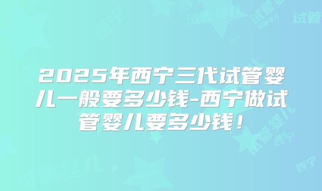 2025年西宁三代试管婴儿一般要多少钱-西宁做试管婴儿要多少钱！