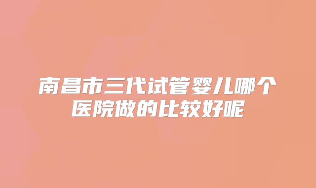 南昌市三代试管婴儿哪个医院做的比较好呢