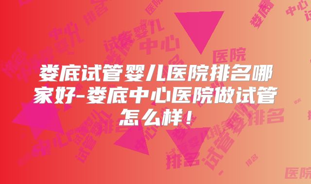 娄底试管婴儿医院排名哪家好-娄底中心医院做试管怎么样！