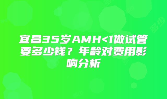 宜昌35岁AMH<1做试管要多少钱？年龄对费用影响分析