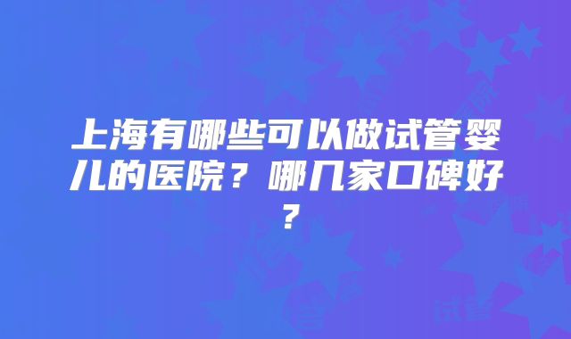上海有哪些可以做试管婴儿的医院？哪几家口碑好？