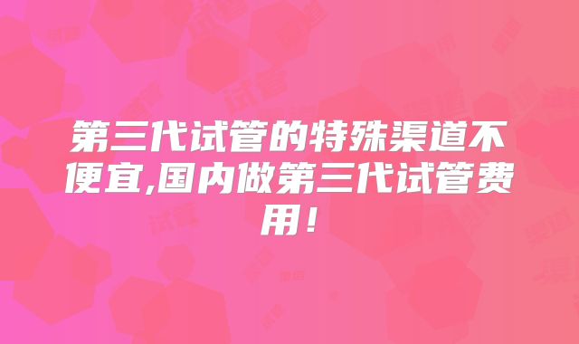 第三代试管的特殊渠道不便宜,国内做第三代试管费用！