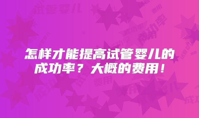 怎样才能提高试管婴儿的成功率?大概的费用!