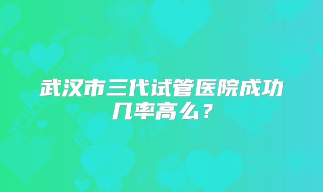 武汉市三代试管医院成功几率高么？
