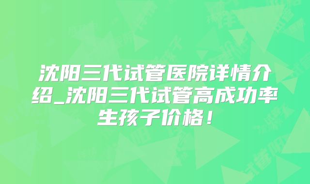 沈阳三代试管医院详情介绍_沈阳三代试管高成功率生孩子价格!