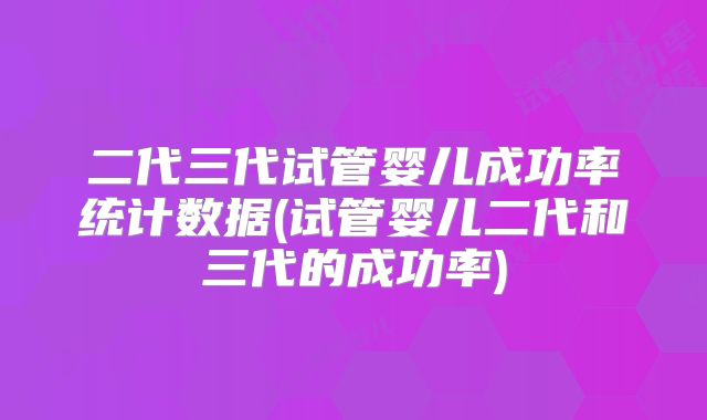 二代三代试管婴儿成功率统计数据(试管婴儿二代和三代的成功率)