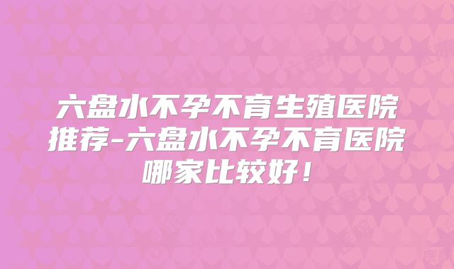 六盘水不孕不育生殖医院推荐-六盘水不孕不育医院哪家比较好!