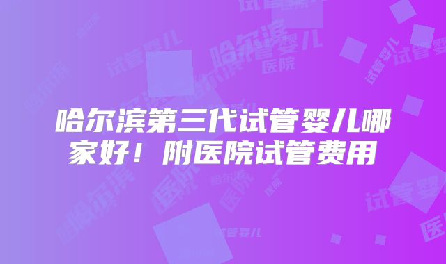 哈尔滨第三代试管婴儿哪家好！附医院试管费用