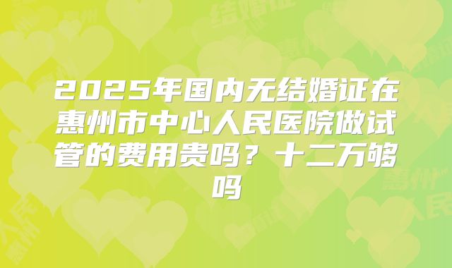 2025年国内无结婚证在惠州市中心人民医院做试管的费用贵吗？十二万够吗