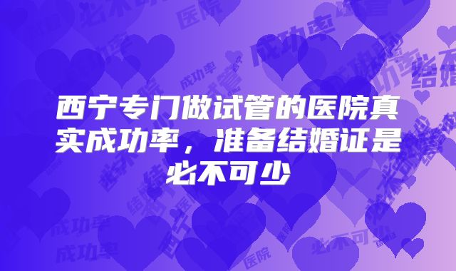 西宁专门做试管的医院真实成功率，准备结婚证是必不可少