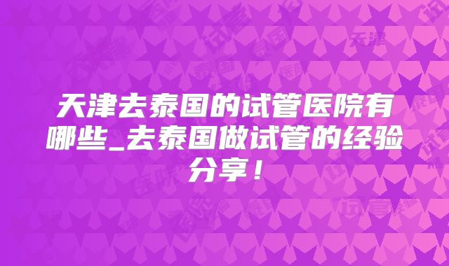 天津去泰国的试管医院有哪些_去泰国做试管的经验分享!