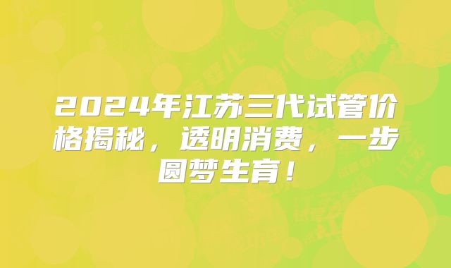 2024年江苏三代试管价格揭秘，透明消费，一步圆梦生育！