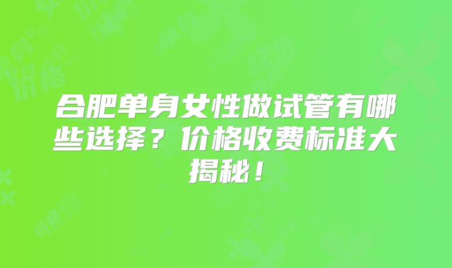 合肥单身女性做试管有哪些选择?价格收费标准大揭秘!
