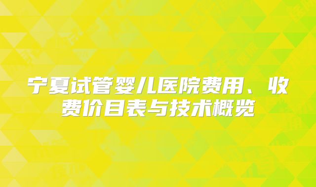宁夏试管婴儿医院费用、收费价目表与技术概览