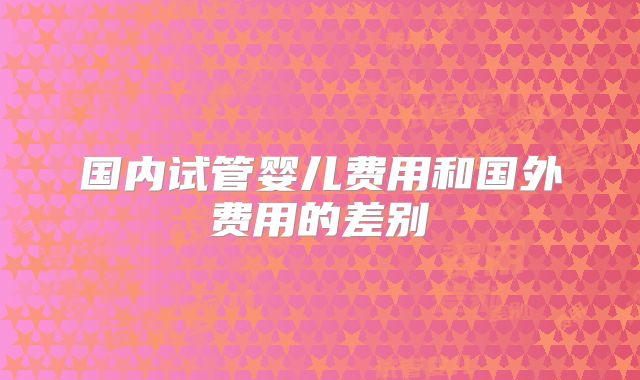 国内试管婴儿费用和国外费用的差别