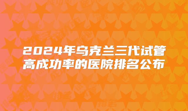 2024年乌克兰三代试管高成功率的医院排名公布