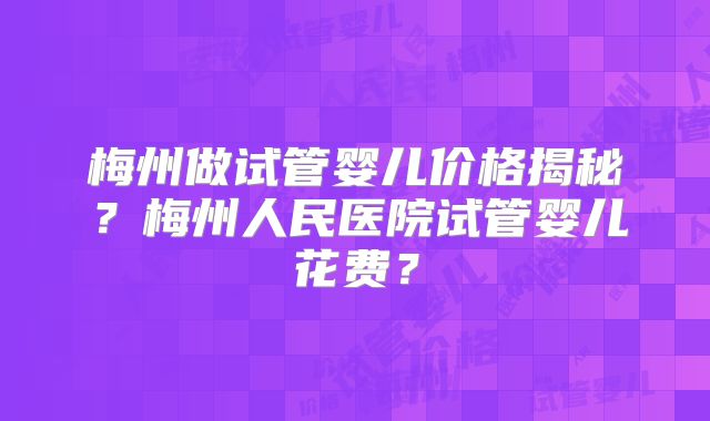 梅州做试管婴儿价格揭秘？梅州人民医院试管婴儿花费？
