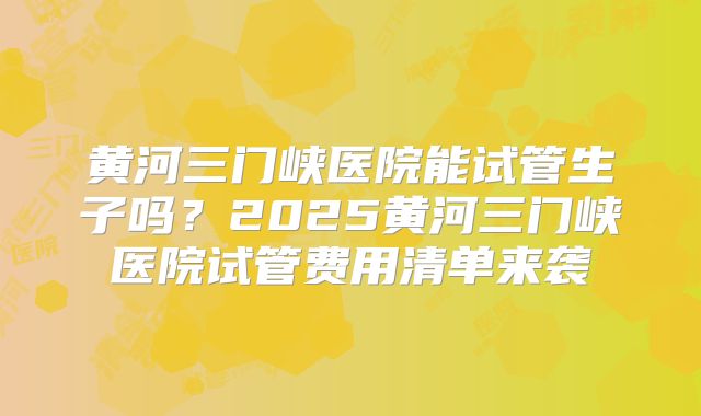 黄河三门峡医院能试管生子吗？2025黄河三门峡医院试管费用清单来袭